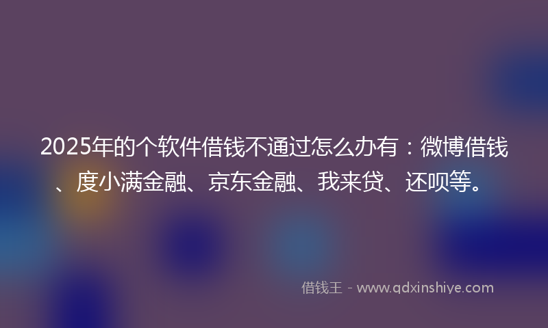 2025年的个软件借钱不通过怎么办有：微博借钱、度小满金融、京东金融、我来贷、还呗等。