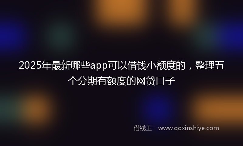 2025年最新哪些app可以借钱小额度的，整理五个分期有额度的网贷口子