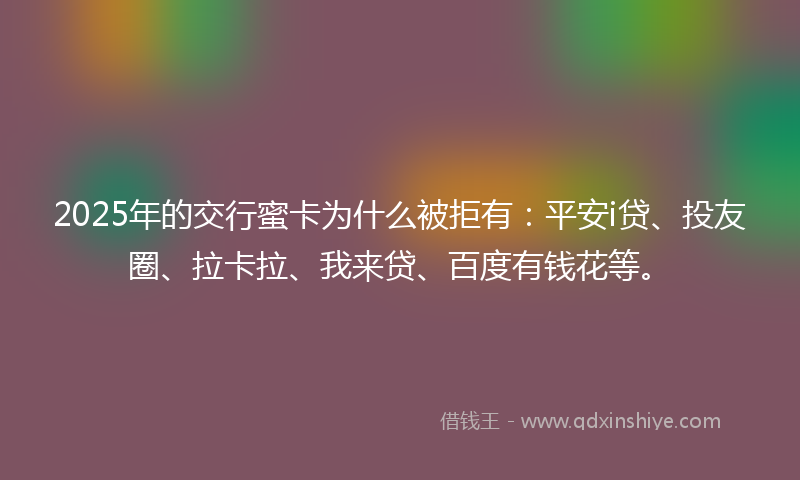 2025年的交行蜜卡为什么被拒有：平安i贷、投友圈、拉卡拉、我来贷、百度有钱花等。