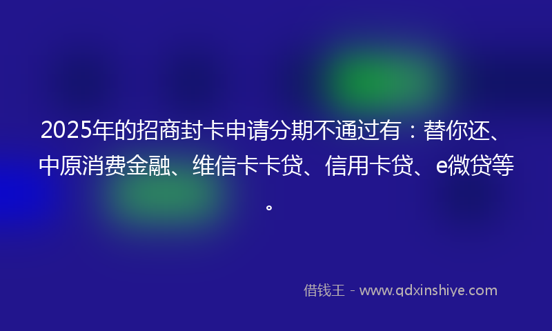 2025年的招商封卡申请分期不通过有：替你还、中原消费金融、维信卡卡贷、信用卡贷、e微贷等。