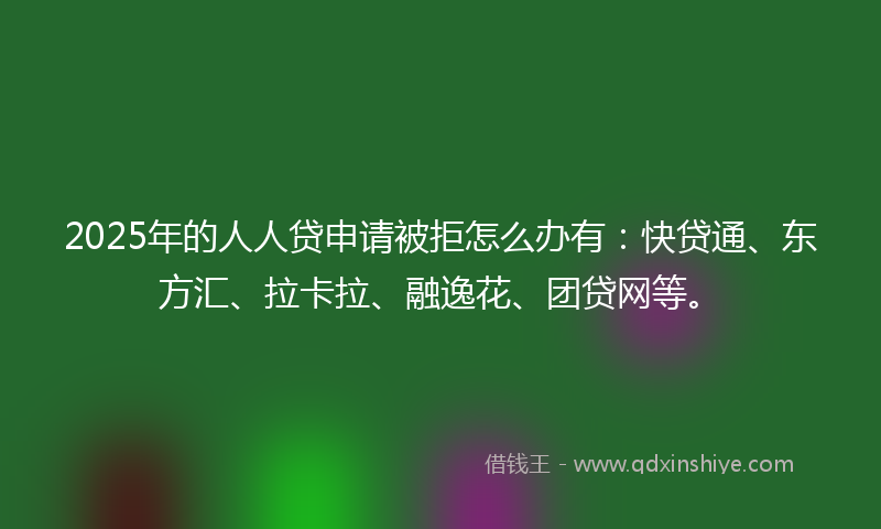 2025年的人人贷申请被拒怎么办有：快贷通、东方汇、拉卡拉、融逸花、团贷网等。