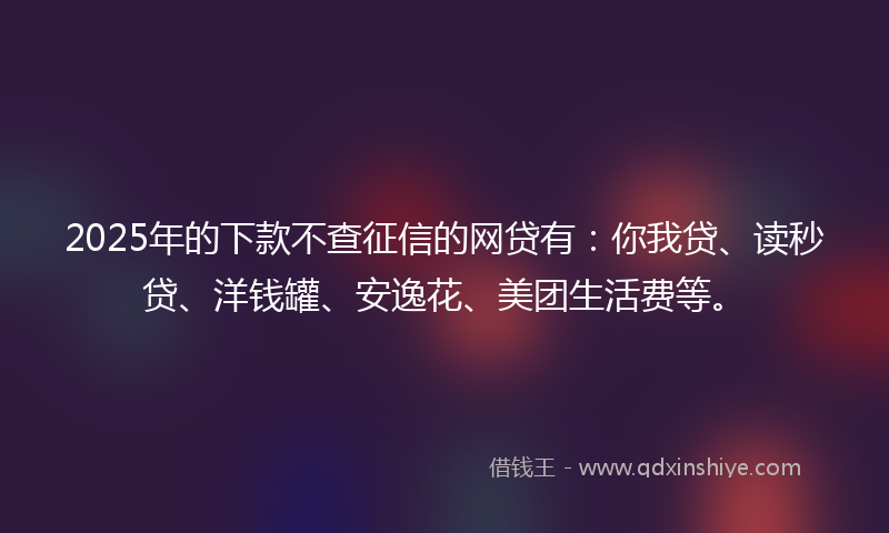 2025年的下款不查征信的网贷有：你我贷、读秒贷、洋钱罐、安逸花、美团生活费等。