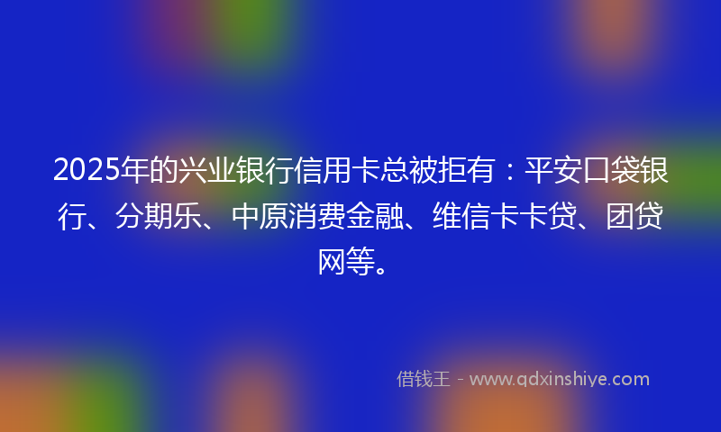 2025年的兴业银行信用卡总被拒有：平安口袋银行、分期乐、中原消费金融、维信卡卡贷、团贷网等。