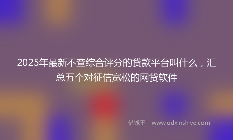 2025年最新不查综合评分的贷款平台叫什么，汇总五个对征信宽松的网贷软件