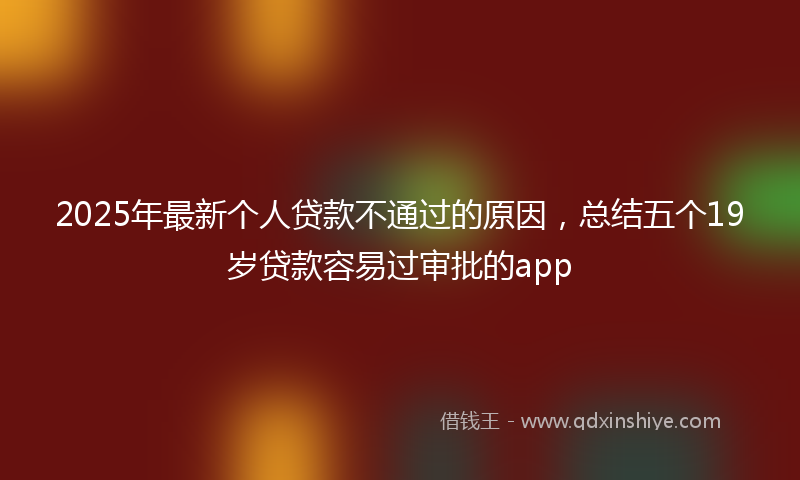 2025年最新个人贷款不通过的原因，总结五个19岁贷款容易过审批的app