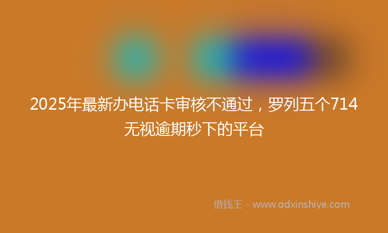 2025年最新办电话卡审核不通过，罗列五个714无视逾期秒下的平台