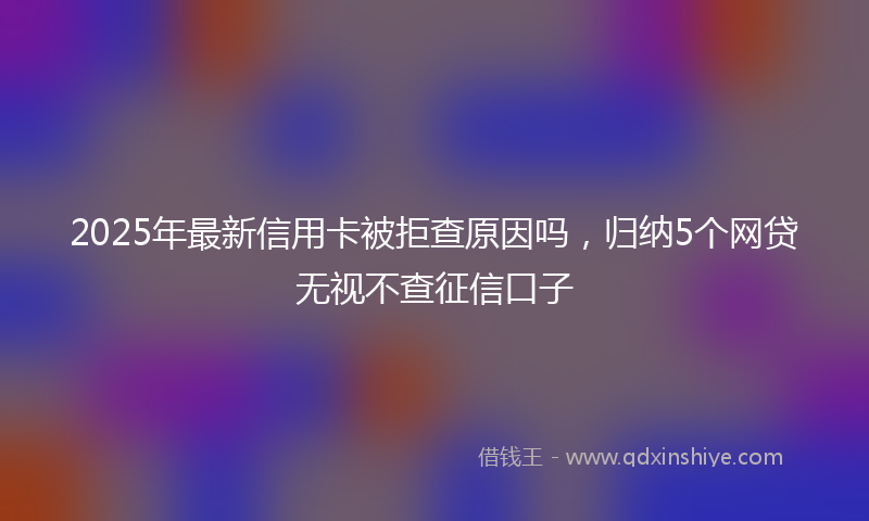 2025年最新信用卡被拒查原因吗，归纳5个网贷无视不查征信口子