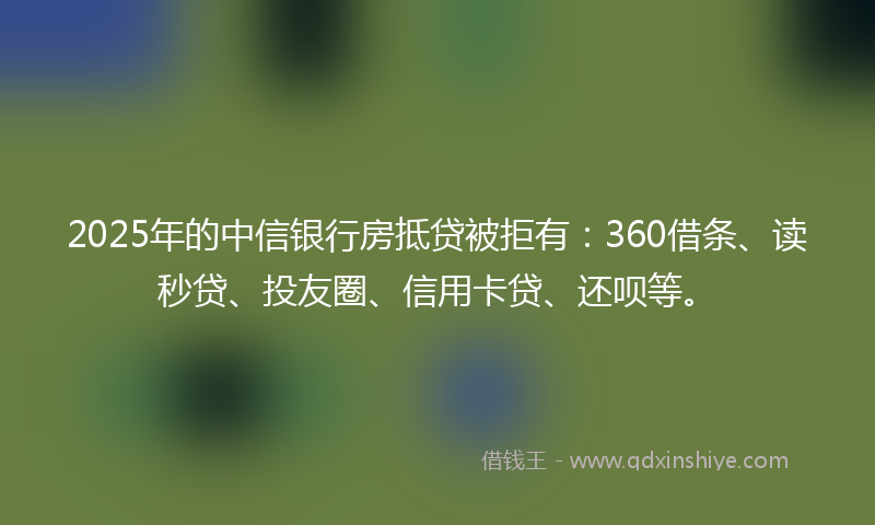 2025年的中信银行房抵贷被拒有：360借条、读秒贷、投友圈、信用卡贷、还呗等。