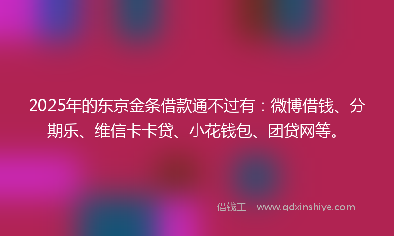 2025年的东京金条借款通不过有：微博借钱、分期乐、维信卡卡贷、小花钱包、团贷网等。