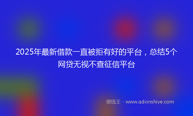 2025年最新借款一直被拒有好的平台，总结5个网贷无视不查征信平台