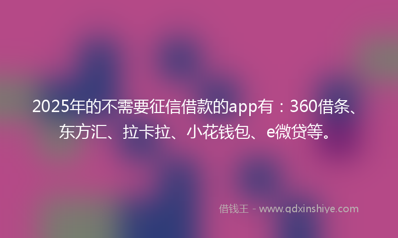 2025年的不需要征信借款的app有：360借条、东方汇、拉卡拉、小花钱包、e微贷等。