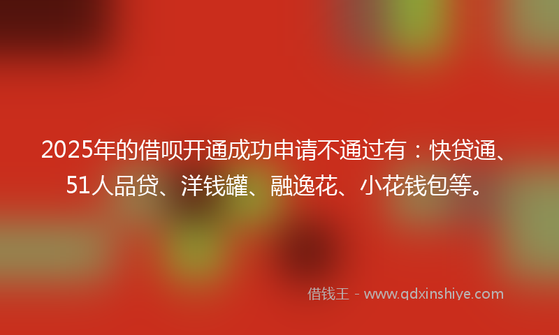 2025年的借呗开通成功申请不通过有：快贷通、51人品贷、洋钱罐、融逸花、小花钱包等。
