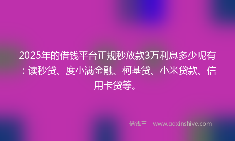 2025年的借钱平台正规秒放款3万利息多少呢有：读秒贷、度小满金融、柯基贷、小米贷款、信用卡贷等。