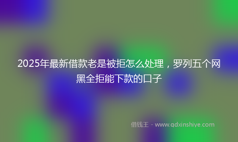 2025年最新借款老是被拒怎么处理，罗列五个网黑全拒能下款的口子