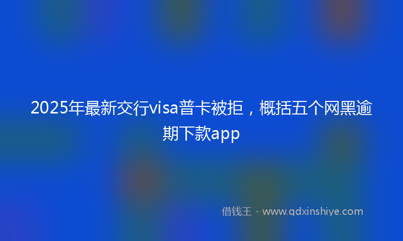 2025年最新交行visa普卡被拒，概括五个网黑逾期下款app