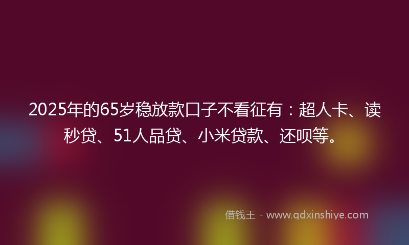 2025年的65岁稳放款口子不看征有：超人卡、读秒贷、51人品贷、小米贷款、还呗等。