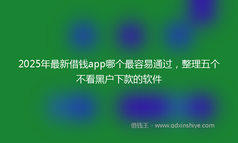 2025年最新借钱app哪个最容易通过，整理五个不看黑户下款的软件