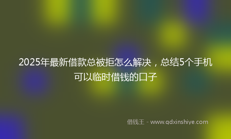 2025年最新借款总被拒怎么解决，总结5个手机可以临时借钱的口子