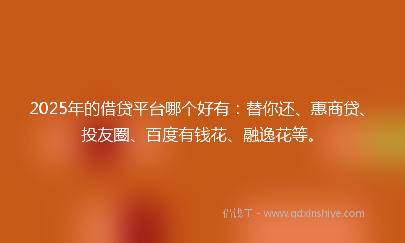 2025年的借贷平台哪个好有：替你还、惠商贷、投友圈、百度有钱花、融逸花等。