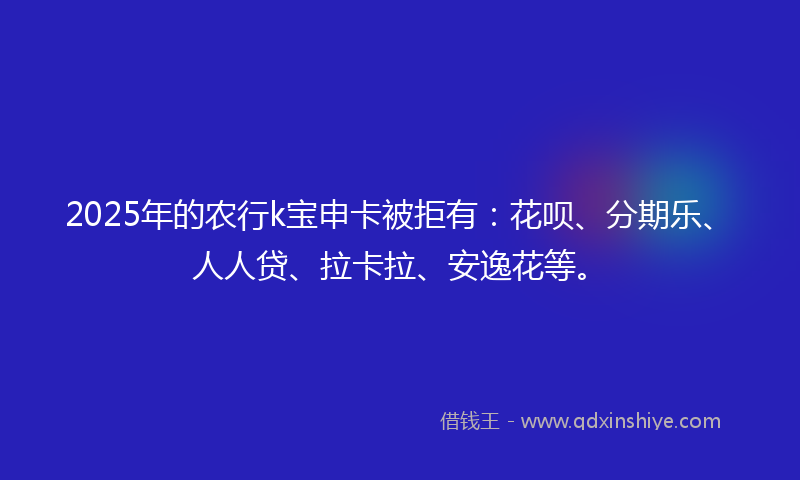 2025年的农行k宝申卡被拒有：花呗、分期乐、人人贷、拉卡拉、安逸花等。