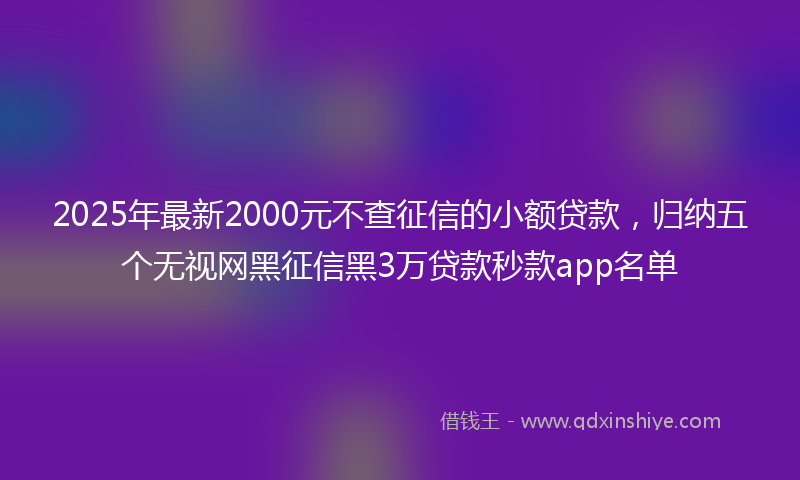 2025年最新2000元不查征信的小额贷款，归纳五个无视网黑征信黑3万贷款秒款app名单