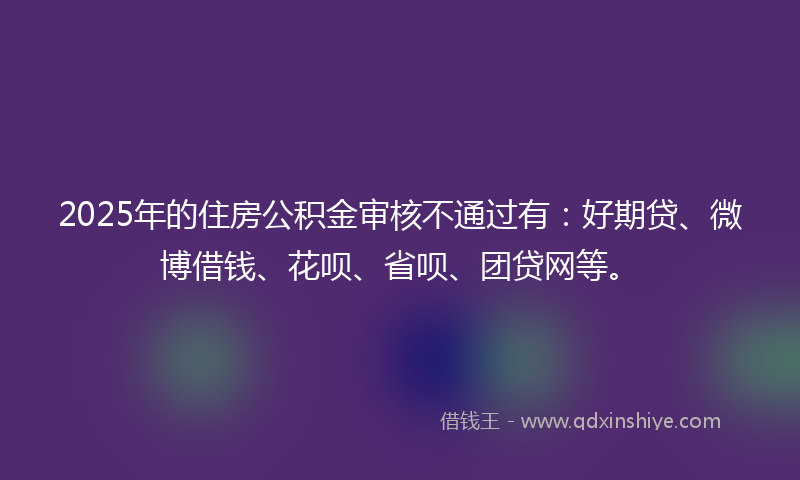 2025年的住房公积金审核不通过有：好期贷、微博借钱、花呗、省呗、团贷网等。