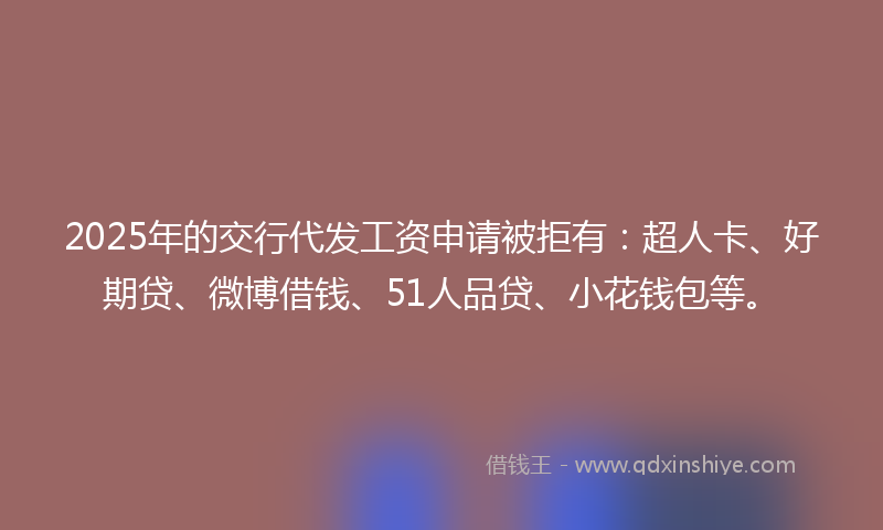 2025年的交行代发工资申请被拒有：超人卡、好期贷、微博借钱、51人品贷、小花钱包等。