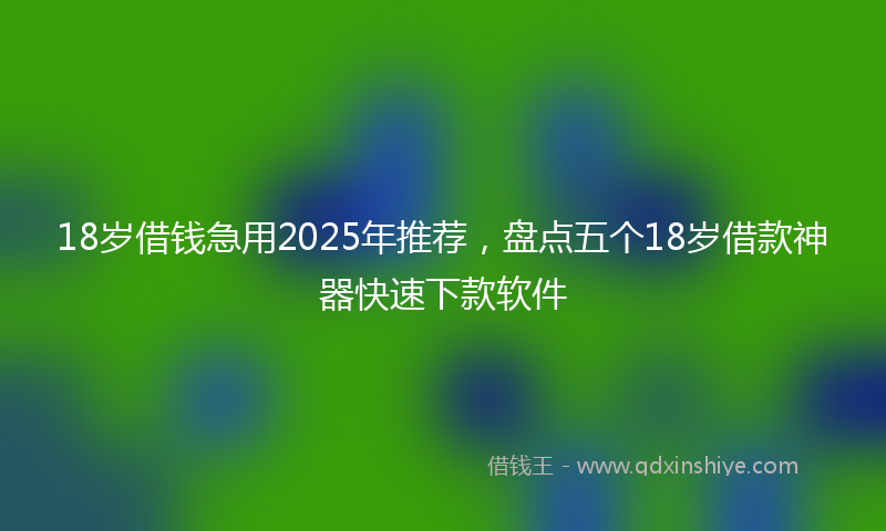 18岁借钱急用2025年推荐，盘点五个18岁借款神器快速下款软件