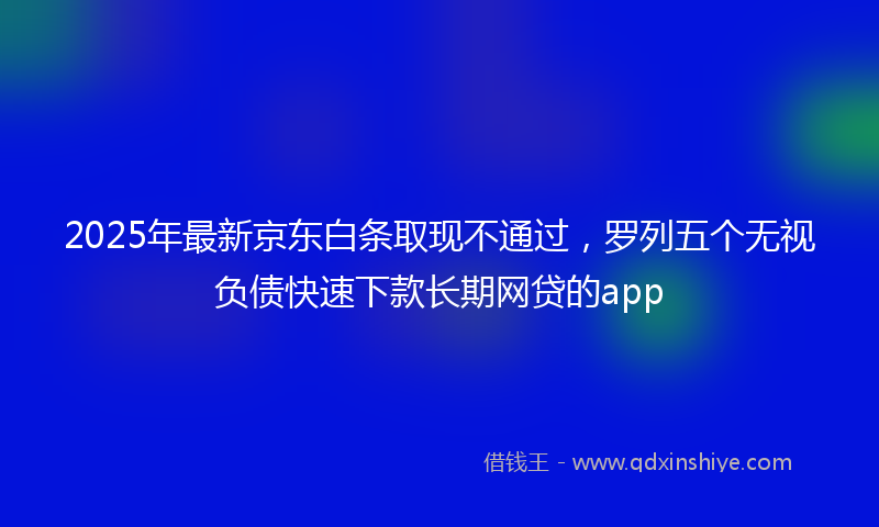2025年最新京东白条取现不通过，罗列五个无视负债快速下款长期网贷的app