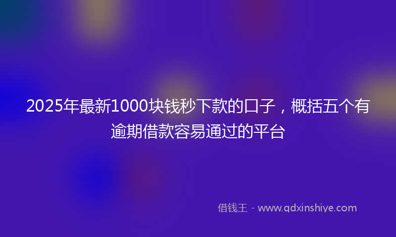 2025年最新1000块钱秒下款的口子，概括五个有逾期借款容易通过的平台