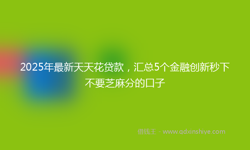 2025年最新天天花贷款，汇总5个金融创新秒下不要芝麻分的口子