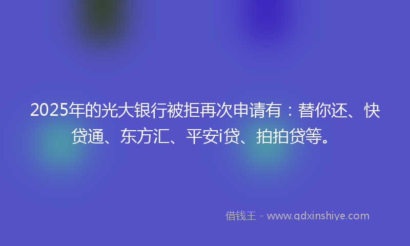 2025年的光大银行被拒再次申请有：替你还、快贷通、东方汇、平安i贷、拍拍贷等。
