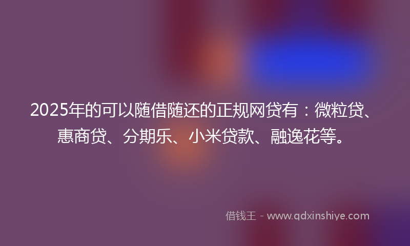 2025年的可以随借随还的正规网贷有：微粒贷、惠商贷、分期乐、小米贷款、融逸花等。