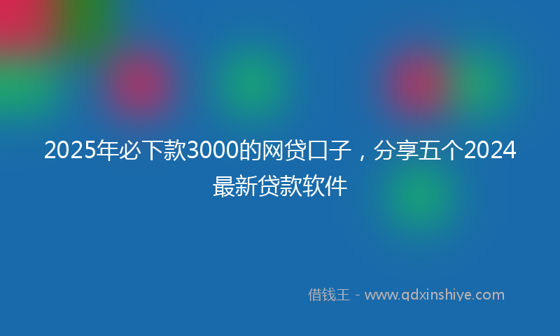 2025年必下款3000的网贷口子，分享五个2024最新贷款软件