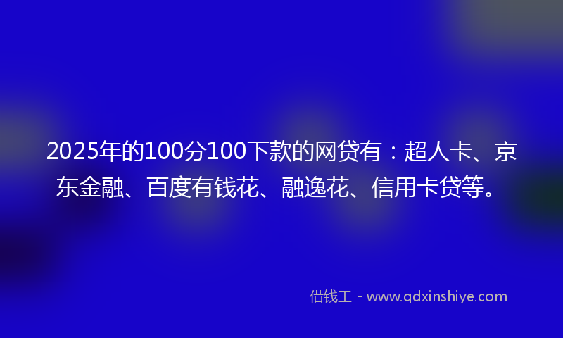 2025年的100分100下款的网贷有：超人卡、京东金融、百度有钱花、融逸花、信用卡贷等。