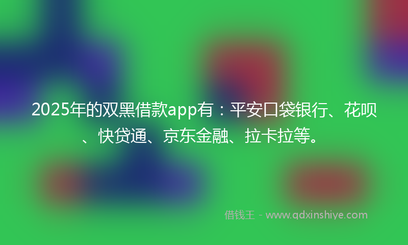 2025年的双黑借款app有：平安口袋银行、花呗、快贷通、京东金融、拉卡拉等。