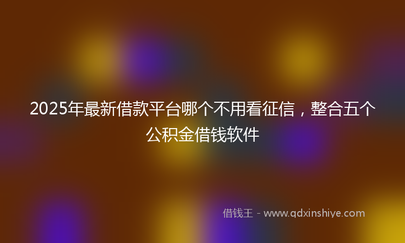 2025年最新借款平台哪个不用看征信，整合五个公积金借钱软件