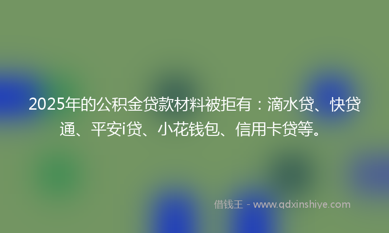 2025年的公积金贷款材料被拒有：滴水贷、快贷通、平安i贷、小花钱包、信用卡贷等。