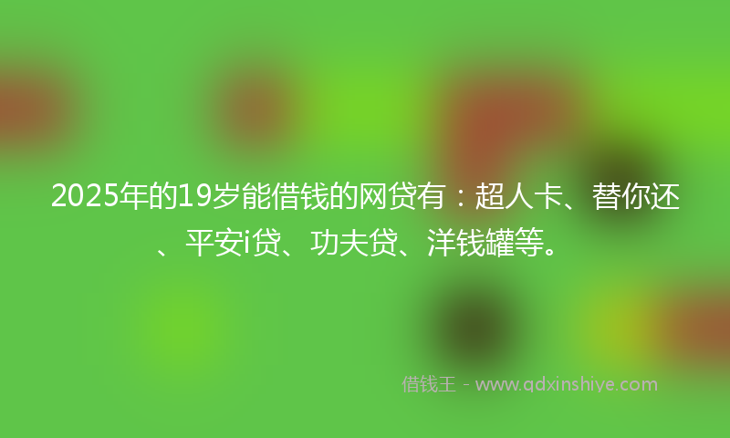 2025年的19岁能借钱的网贷有：超人卡、替你还、平安i贷、功夫贷、洋钱罐等。
