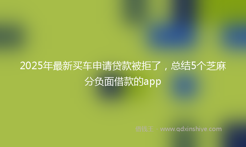 2025年最新买车申请贷款被拒了，总结5个芝麻分负面借款的app
