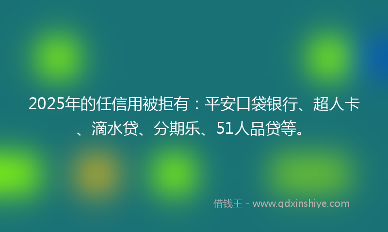 2025年的任信用被拒有：平安口袋银行、超人卡、滴水贷、分期乐、51人品贷等。