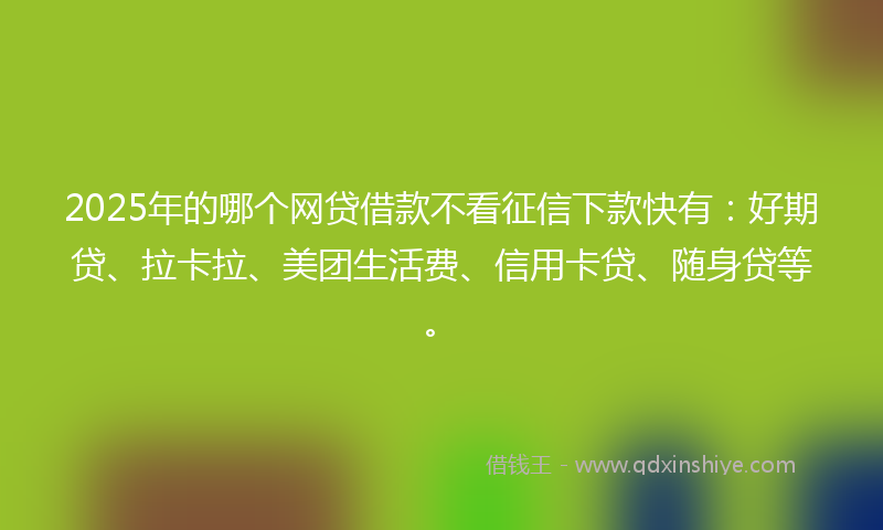 2025年的哪个网贷借款不看征信下款快有：好期贷、拉卡拉、美团生活费、信用卡贷、随身贷等。