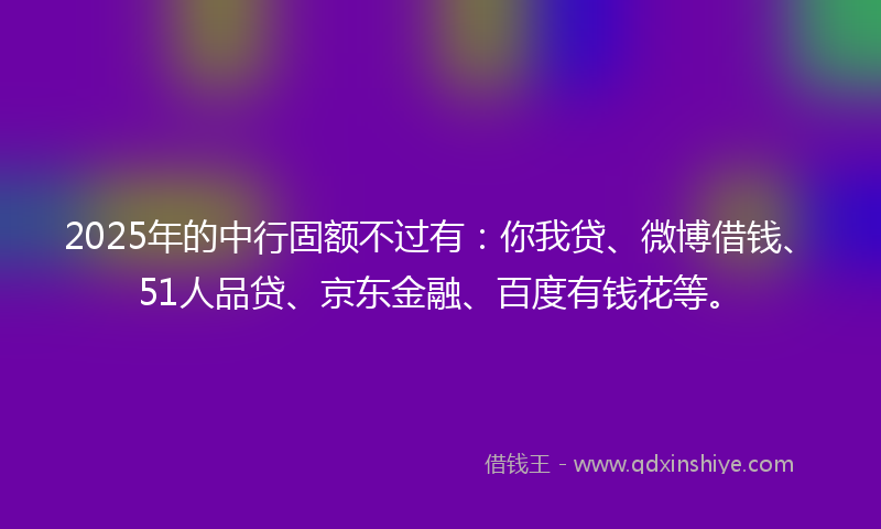 2025年的中行固额不过有：你我贷、微博借钱、51人品贷、京东金融、百度有钱花等。