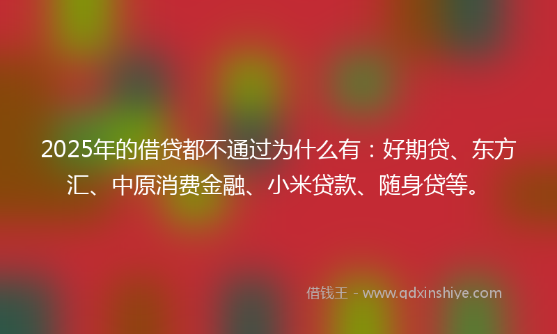 2025年的借贷都不通过为什么有：好期贷、东方汇、中原消费金融、小米贷款、随身贷等。