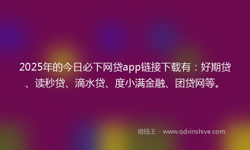 2025年的今日必下网贷app链接下载有：好期贷、读秒贷、滴水贷、度小满金融、团贷网等。