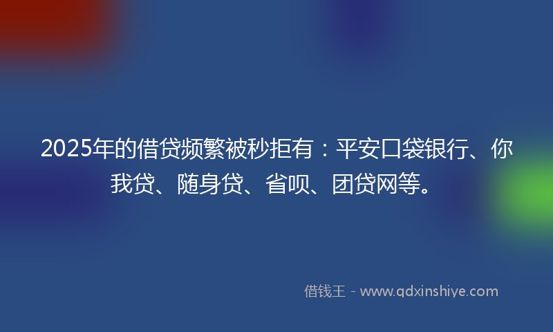 2025年的借贷频繁被秒拒有：平安口袋银行、你我贷、随身贷、省呗、团贷网等。