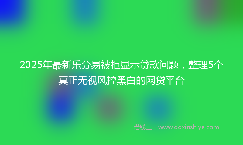 2025年最新乐分易被拒显示贷款问题，整理5个真正无视风控黑白的网贷平台