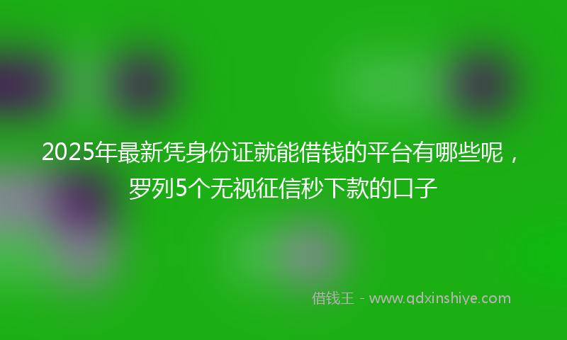 2025年最新凭身份证就能借钱的平台有哪些呢，罗列5个无视征信秒下款的口子