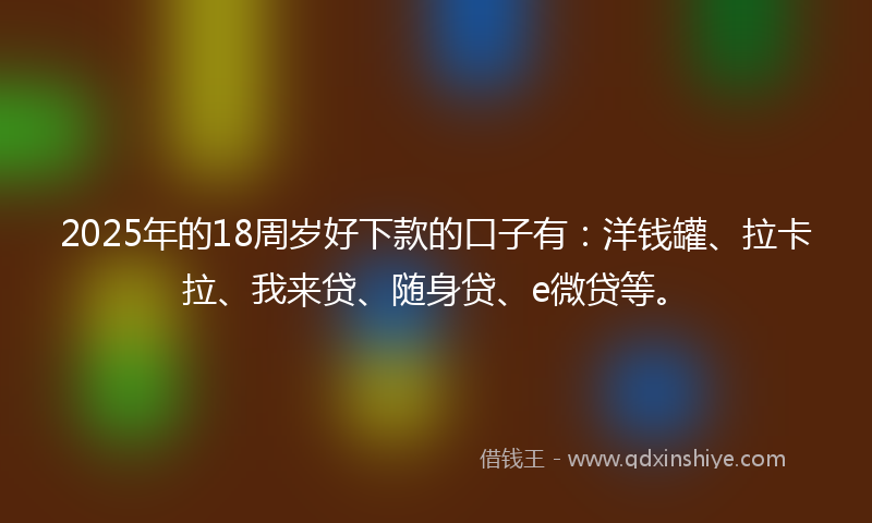 2025年的18周岁好下款的口子有：洋钱罐、拉卡拉、我来贷、随身贷、e微贷等。