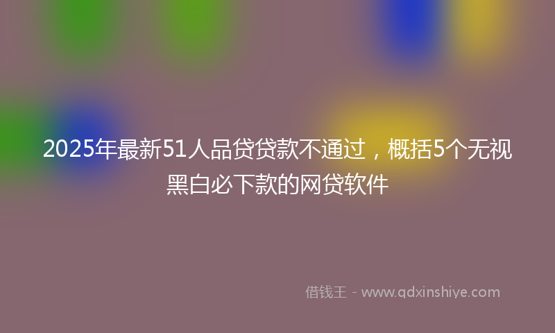 2025年最新51人品贷贷款不通过，概括5个无视黑白必下款的网贷软件